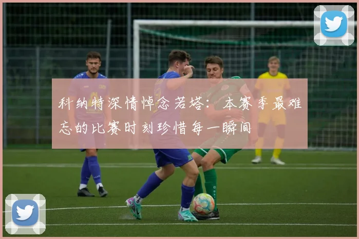 科纳特深情悼念若塔：本赛季最难忘的比赛时刻珍惜每一瞬间