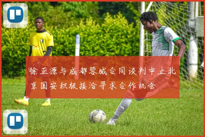 徐正源与成都蓉城合同谈判中止北京国安积极接洽寻求合作机会