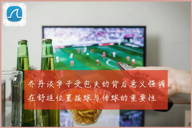 乔丹谈华子受包夹的背后意义强调在舒适位置接球与传球的重要性