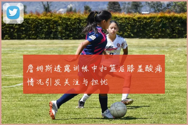 詹姆斯透露训练中扣篮后膝盖酸痛情况引发关注与担忧