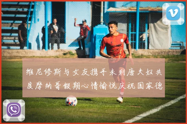 维尼修斯与女友携手米利唐夫妇共度摩纳哥假期心情愉悦庆祝国家德比胜利