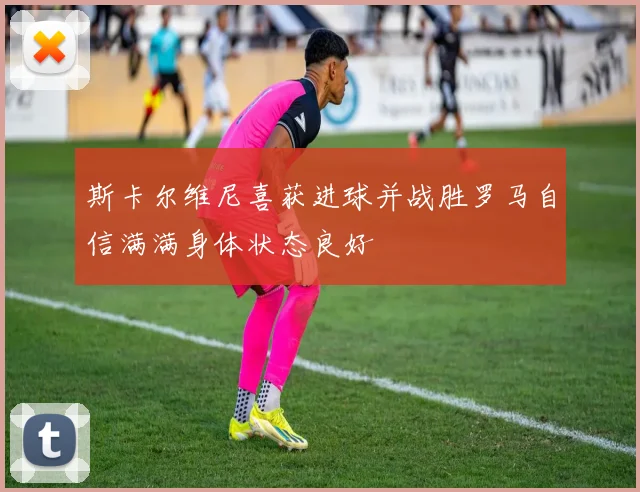 斯卡尔维尼喜获进球并战胜罗马自信满满身体状态良好