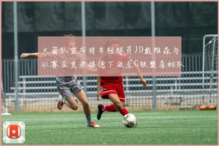 火箭队宣布将年轻球员JD戴维森与以赛亚克劳福德下放至G联盟毒蛇队进行锻炼