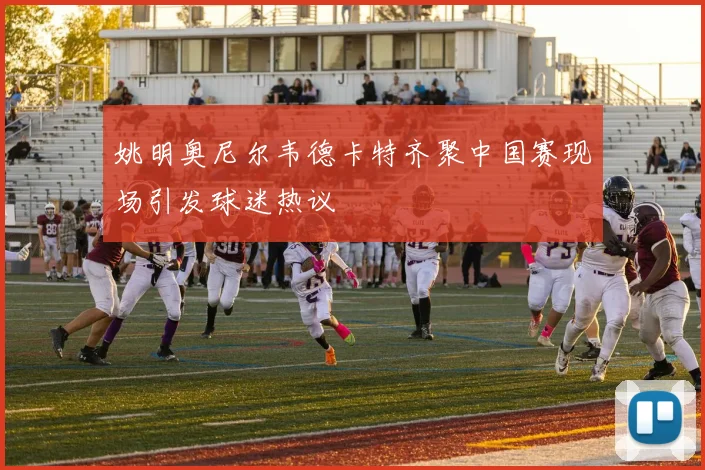 姚明奥尼尔韦德卡特齐聚中国赛现场引发球迷热议