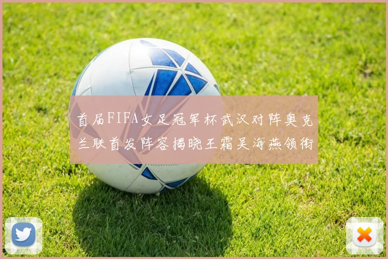 首届FIFA女足冠军杯武汉对阵奥克兰联首发阵容揭晓王霜吴海燕领衔出战