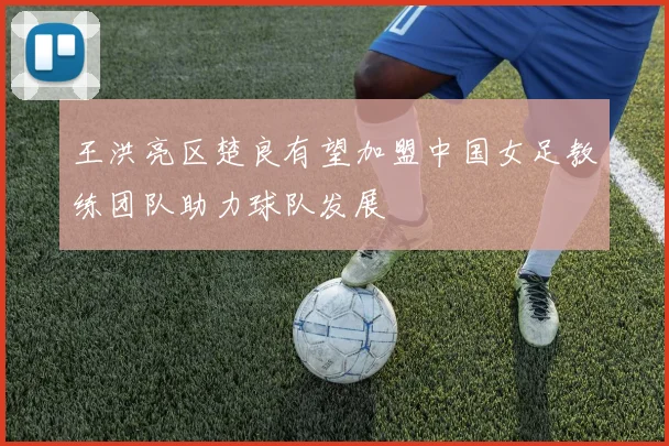 王洪亮区楚良有望加盟中国女足教练团队助力球队发展