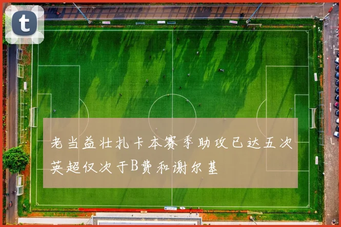 老当益壮扎卡本赛季助攻已达五次英超仅次于B费和谢尔基