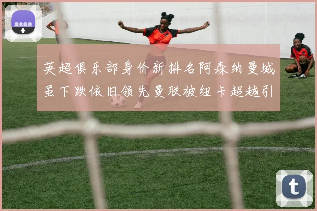 英超俱乐部身价新排名阿森纳曼城虽下跌依旧领先曼联被纽卡超越引关注