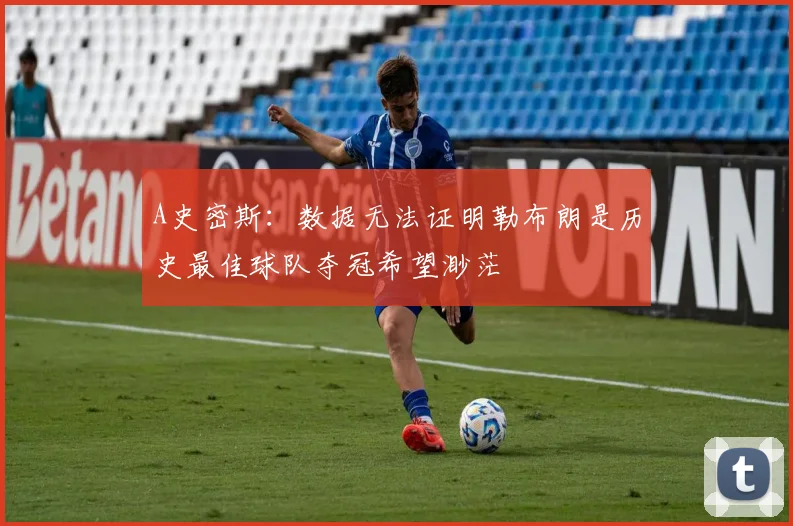 A史密斯：数据无法证明勒布朗是历史最佳球队夺冠希望渺茫