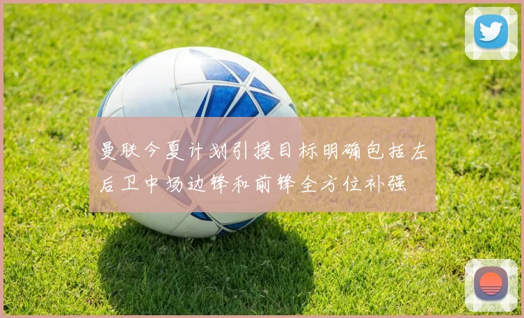 曼联今夏计划引援目标明确包括左后卫中场边锋和前锋全方位补强