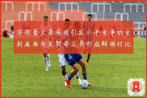 字母哥交易或将引发公平竞争的全新局面与东契奇交易形成鲜明对比