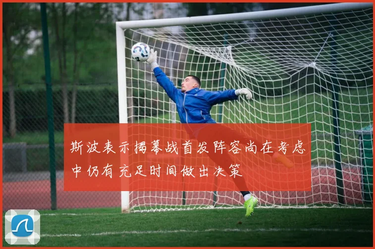 斯波表示揭幕战首发阵容尚在考虑中仍有充足时间做出决策