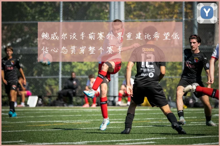 鲍威尔谈季前赛外界重建论希望低估心态贯穿整个赛季