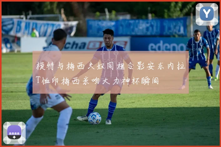 模特与梅西夫妇同框合影安东内拉T恤印梅西亲吻大力神杯瞬间