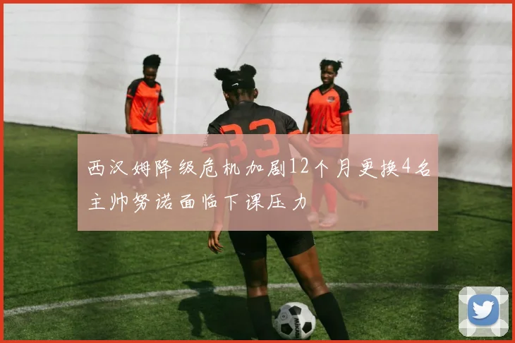 西汉姆降级危机加剧12个月更换4名主帅努诺面临下课压力