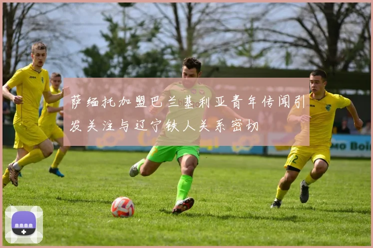 萨缅托加盟巴兰基利亚青年传闻引发关注与辽宁铁人关系密切