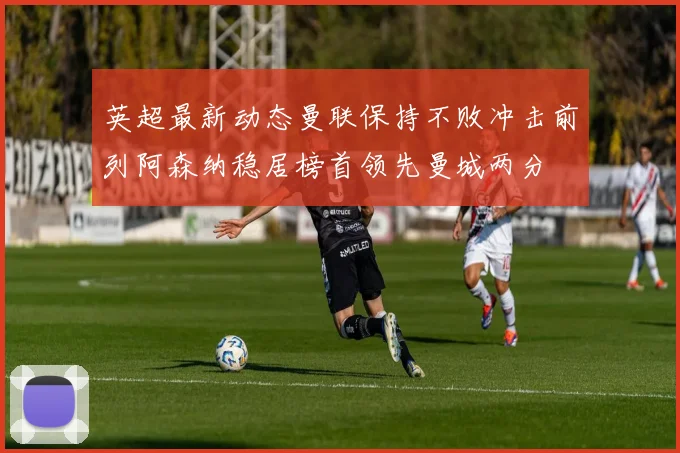英超最新动态曼联保持不败冲击前列阿森纳稳居榜首领先曼城两分