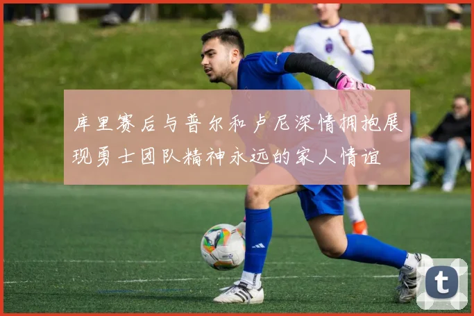 库里赛后与普尔和卢尼深情拥抱展现勇士团队精神永远的家人情谊