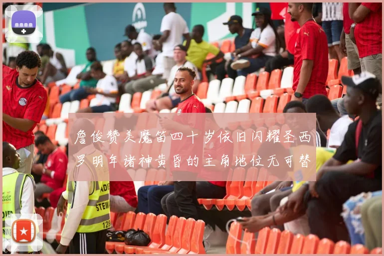 詹俊赞美魔笛四十岁依旧闪耀圣西罗明年诸神黄昏的主角地位无可替代