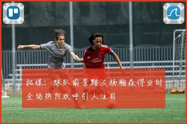 拓媒：球队前景黯淡杨瀚森得分时全场热烈欢呼引人注目