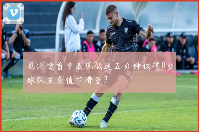 恩比德首节表现低迷五分钟仅得0分球队正负值下滑至3