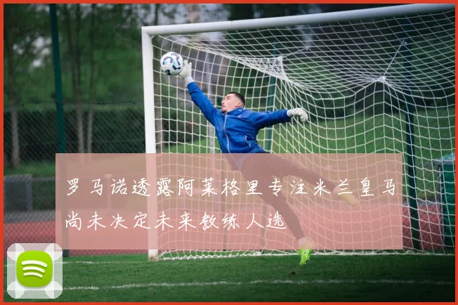 罗马诺透露阿莱格里专注米兰皇马尚未决定未来教练人选