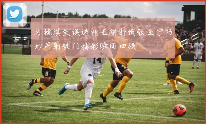 方镜淇失误送礼王刚扑倒张玉宁巧妙吊射破门精彩瞬间回顾