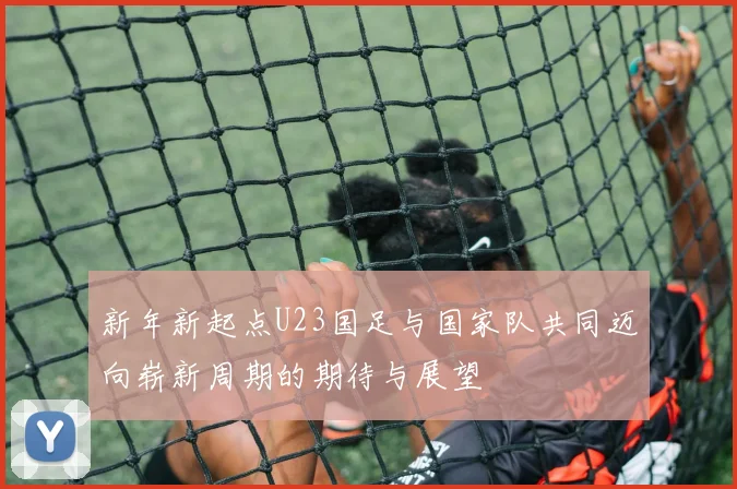 新年新起点U23国足与国家队共同迈向崭新周期的期待与展望