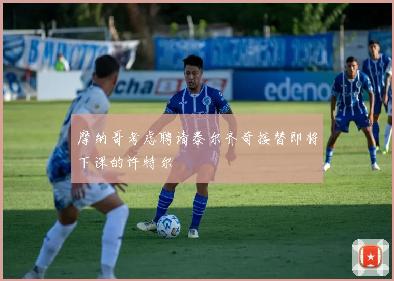 摩纳哥考虑聘请泰尔齐奇接替即将下课的许特尔