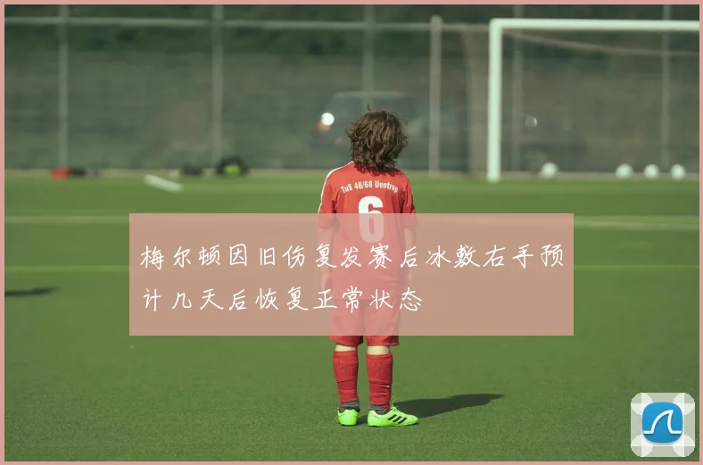 梅尔顿因旧伤复发赛后冰敷右手预计几天后恢复正常状态