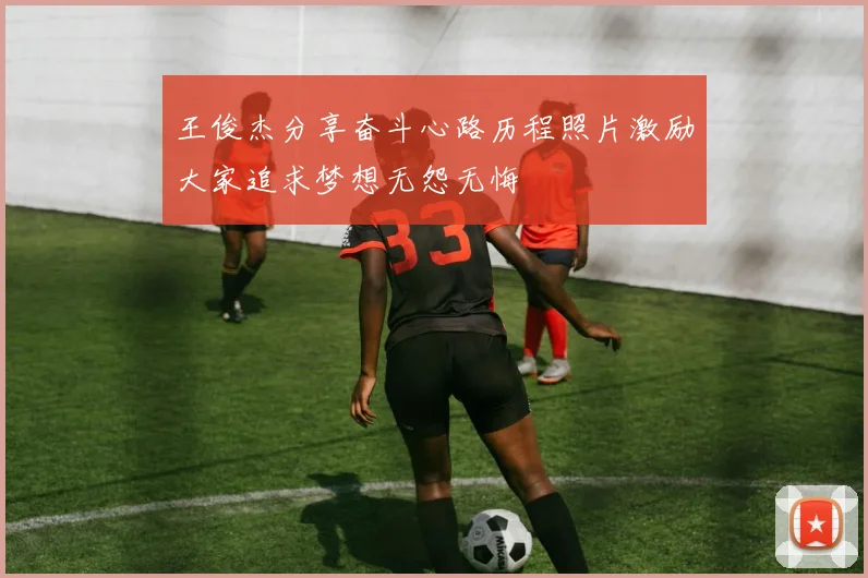 王俊杰分享奋斗心路历程照片激励大家追求梦想无怨无悔
