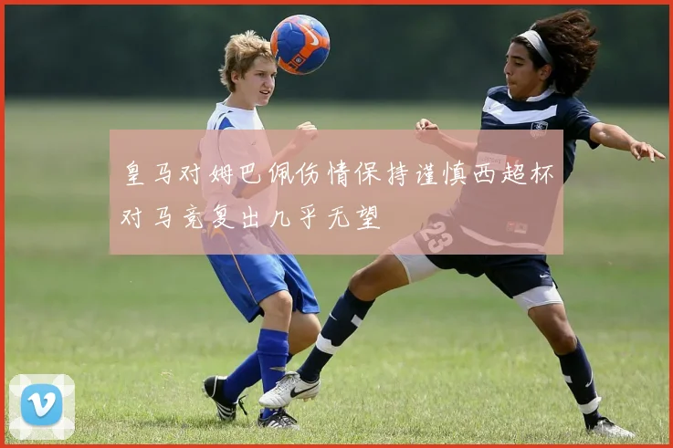 皇马对姆巴佩伤情保持谨慎西超杯对马竞复出几乎无望