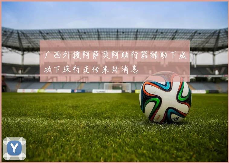 广西外援阿萨莫阿助行器辅助下成功下床行走传来好消息