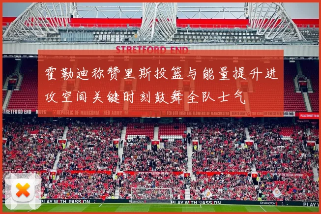 霍勒迪称赞里斯投篮与能量提升进攻空间关键时刻鼓舞全队士气