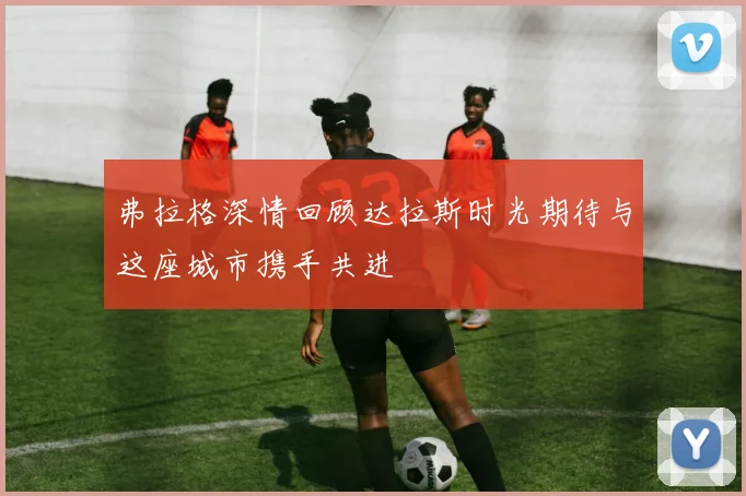弗拉格深情回顾达拉斯时光期待与这座城市携手共进