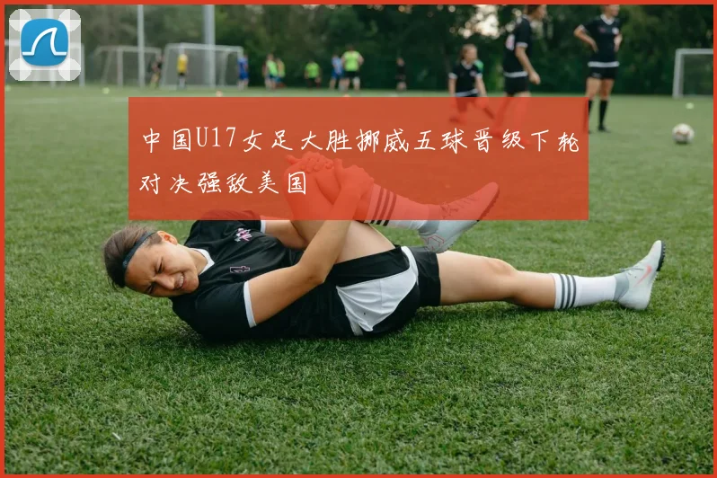 中国U17女足大胜挪威五球晋级下轮对决强敌美国