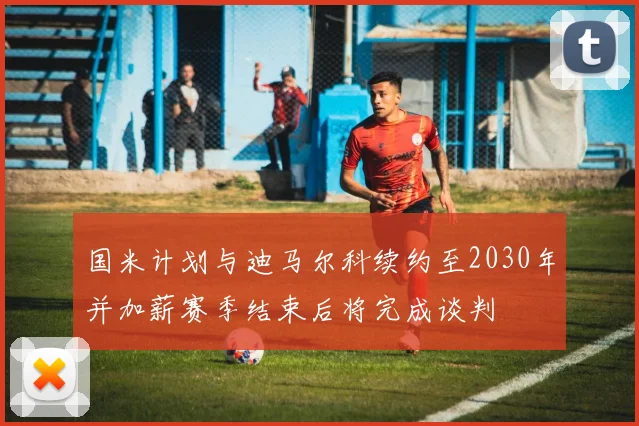 国米计划与迪马尔科续约至2030年并加薪赛季结束后将完成谈判