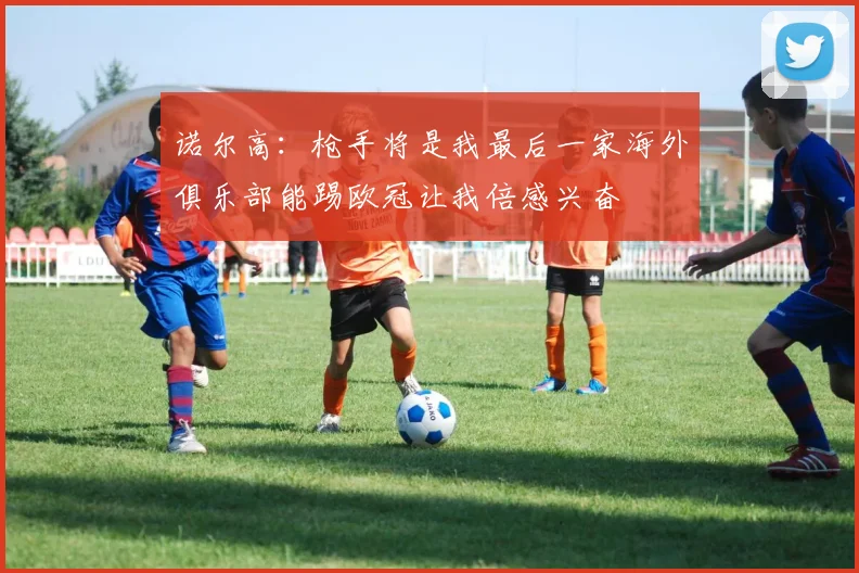诺尔高：枪手将是我最后一家海外俱乐部能踢欧冠让我倍感兴奋