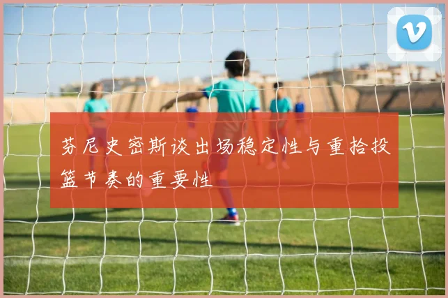 芬尼史密斯谈出场稳定性与重拾投篮节奏的重要性