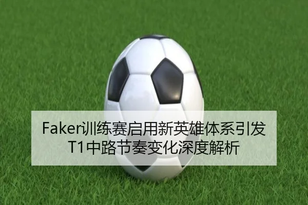 Faker训练赛启用新英雄体系引发T1中路节奏变化深度解析 | mksports
